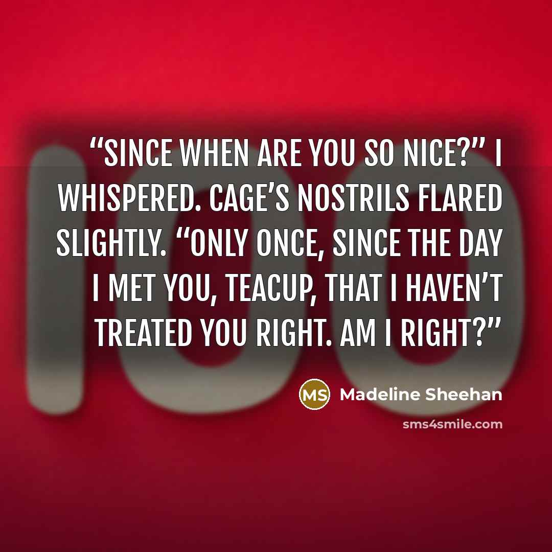 “Since when are you so nice?” I whispered. Cage’s nostrils flared slightly. “Only once, since the day I met you, Teacup, that I haven’t treated you right. Am I right?” quote by Madeline Sheehan