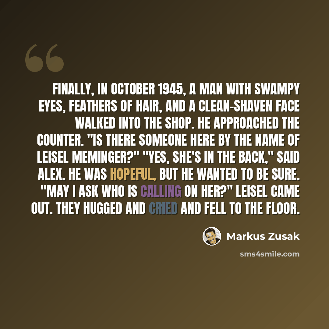 “Finally, in October 1945, a man with swampy eyes, feathers of hair, and a clean-shaven face walked into the shop. He approached the counter. "Is there someone here by the name of Leisel Meminger?" "Yes, she's in the back," said Alex. He was hopeful, but he wanted to be sure. "May I ask who is…” quote by Markus Zusak