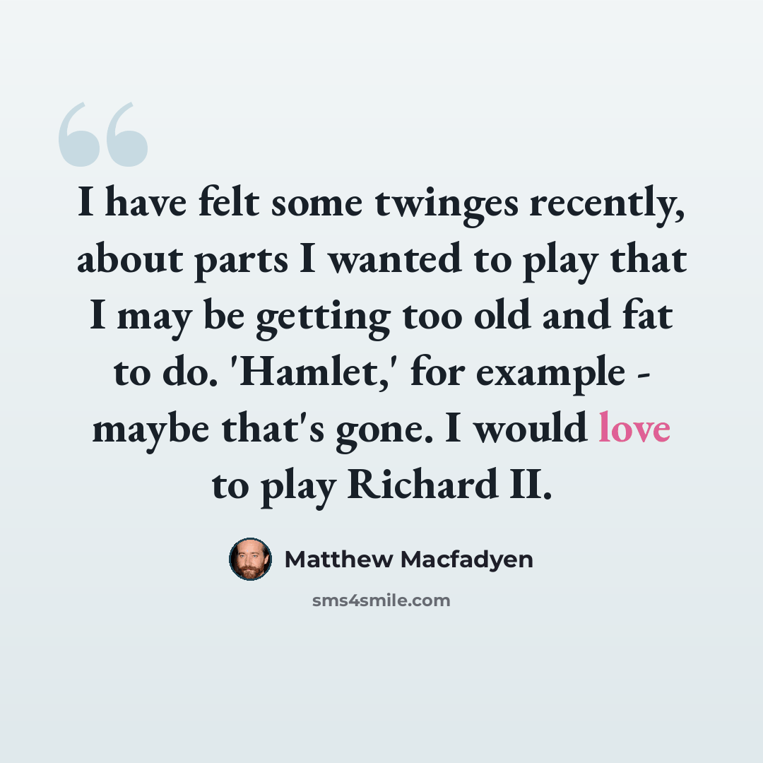“I have felt some twinges recently, about parts I wanted to play that I may be getting too old and fat to do. 'Hamlet,' for example - maybe that's gone. I would love to play Richard II.” quote by Matthew Macfadyen