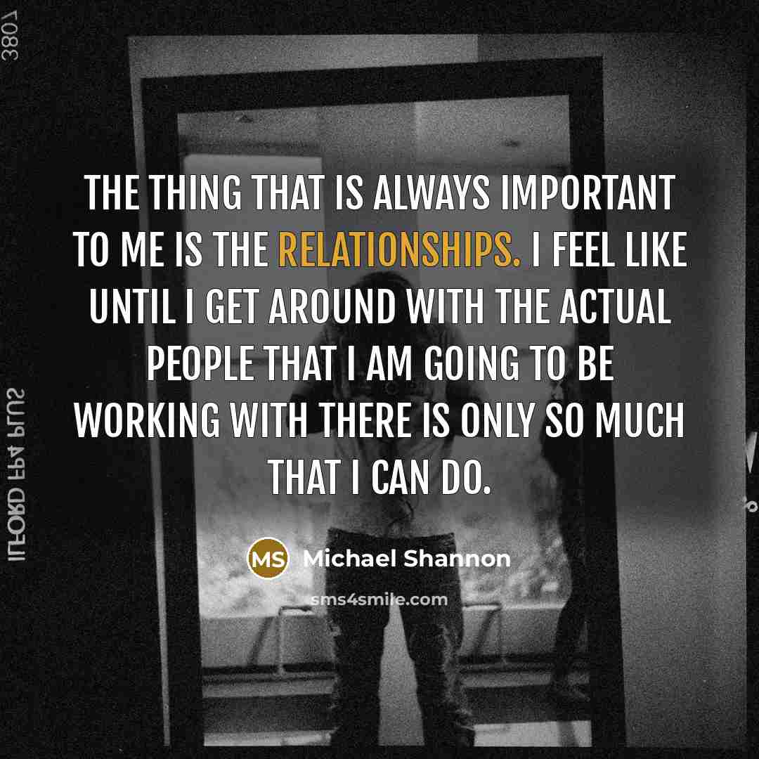 “The thing that is always important to me is the relationships. I feel like until I get around with the actual people that I am going to be working with there is only so much that I can do.” quote by Michael Shannon