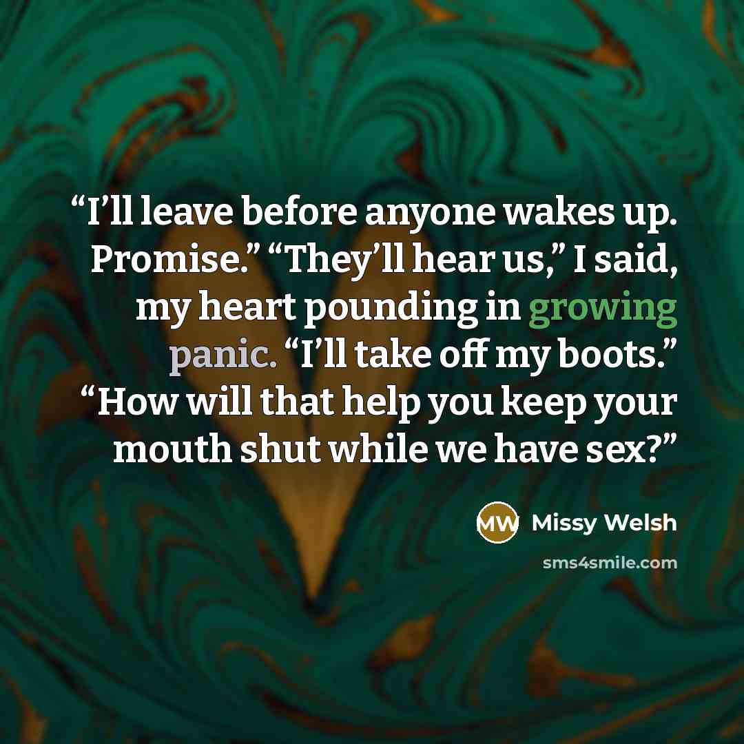 “I’ll leave before anyone wakes up. Promise.” “They’ll hear us,” I said, my heart pounding in growing panic. “I’ll take off my boots.” “How will that help you keep your mouth shut while we have sex?” quote by Missy Welsh