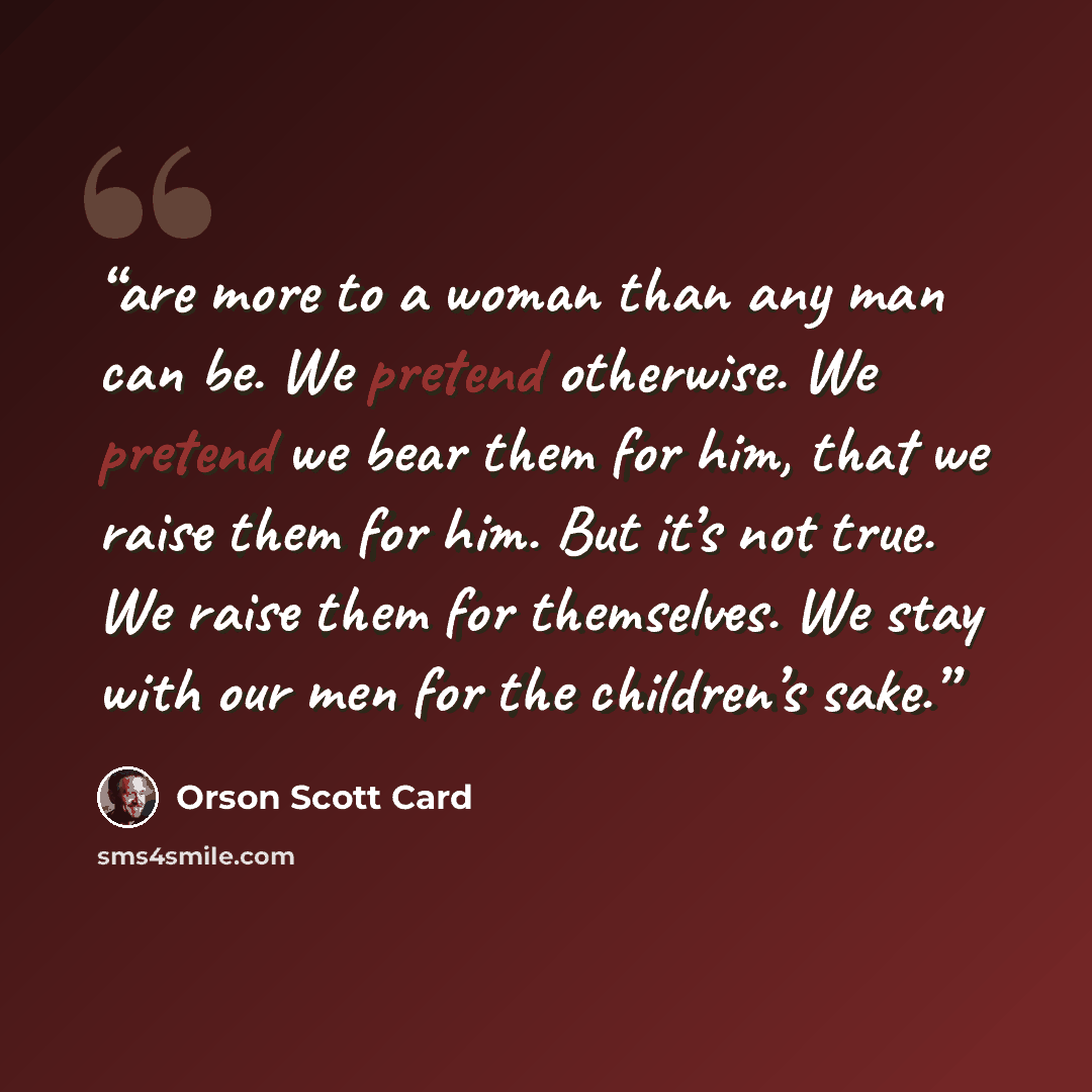 “are more to a woman than any man can be. We pretend otherwise. We pretend we bear them for him, that we raise them for him. But it’s not true. We raise them for themselves. We stay with our men for the children’s sake.” quote by Orson Scott Card
