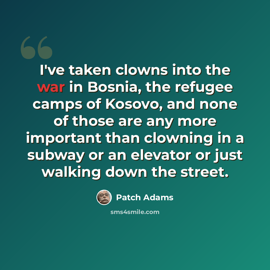 “I've taken clowns into the war in Bosnia, the refugee camps of Kosovo, and none of those are any more important than clowning in a subway or an elevator or just walking down the street.” quote by Patch Adams