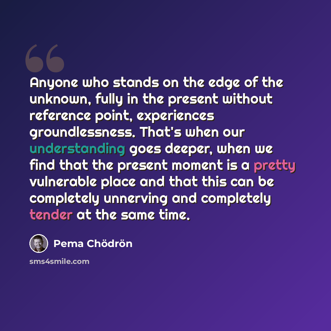 “Anyone who stands on the edge of the unknown, fully in the present without reference point, experiences groundlessness. That's when our understanding goes deeper, when we find that the present moment is a pretty vulnerable place and that this can be completely unnerving and completely tender at…” quote by Pema Chodron