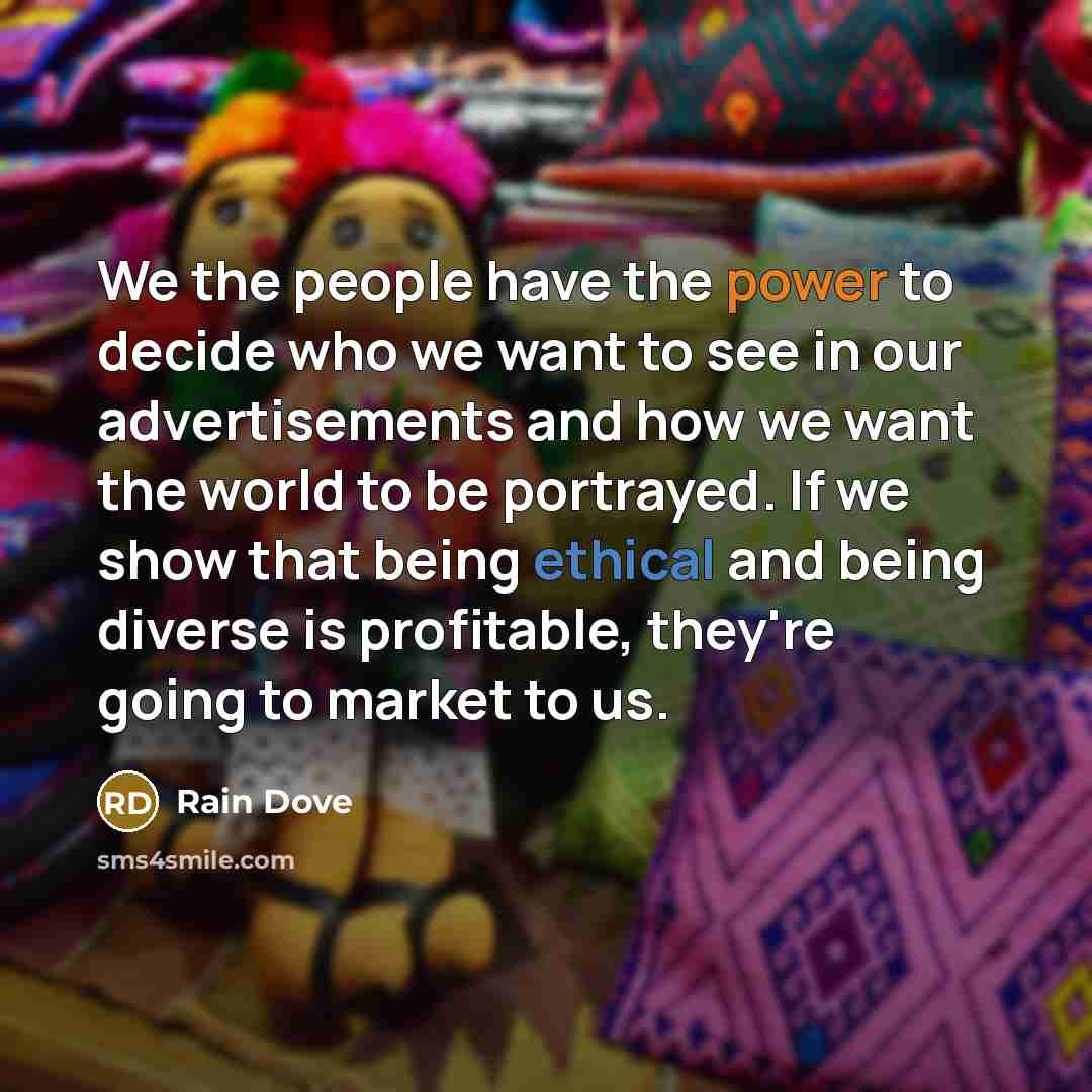 “We the people have the power to decide who we want to see in our advertisements and how we want the world to be portrayed. If we show that being ethical and being diverse is profitable, they're going to market to us.” quote by Rain Dove