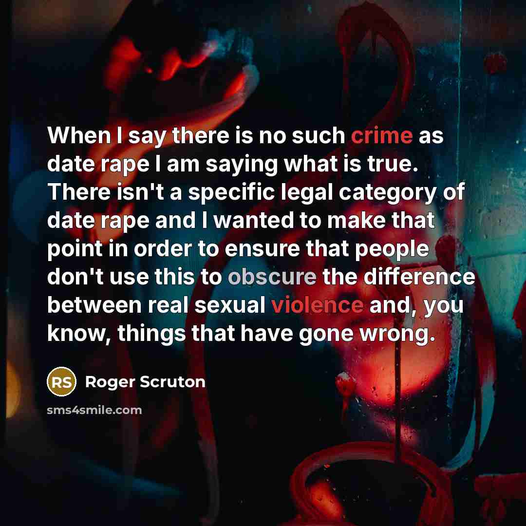 “When I say there is no such crime as date rape I am saying what is true. There isn't a specific legal category of date rape and I wanted to make that point in order to ensure that people don't use this to obscure the difference between real sexual violence and, you know, things that have gone wrong.” quote by Roger Scruton