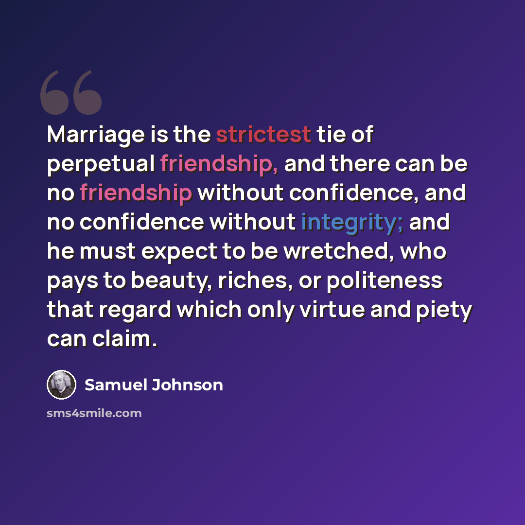 “Marriage is the strictest tie of perpetual friendship, and there can be no friendship without confidence, and no confidence without integrity; and he must expect to be wretched, who pays to beauty, riches, or politeness that regard which only virtue and piety can claim.” quote by Samuel Johnson