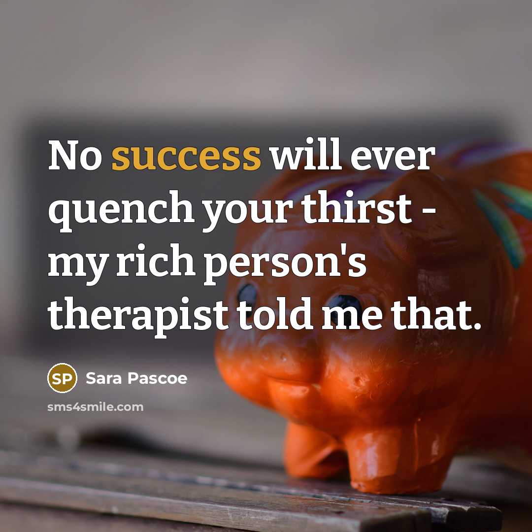 “No success will ever quench your thirst - my rich person's therapist told me that.” quote by Sara Pascoe