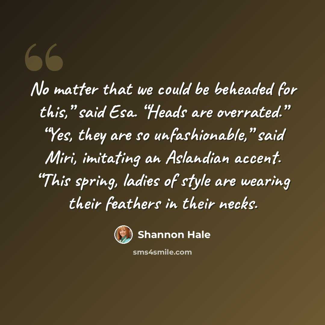 “No matter that we could be beheaded for this,” said Esa. “Heads are overrated.” “Yes, they are so unfashionable,” said Miri, imitating an Aslandian accent. “This spring, ladies of style are wearing their feathers in their necks.” quote by Shannon Hale