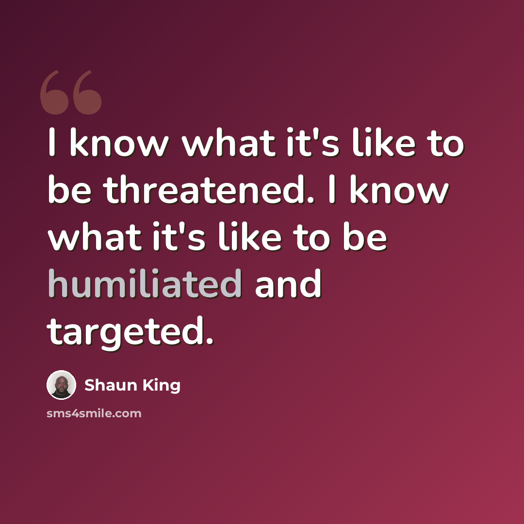 “I know what it's like to be threatened. I know what it's like to be humiliated and targeted.” quote by Shaun King