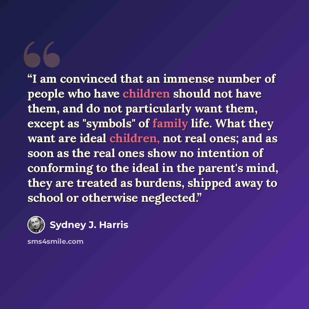 “I am convinced that an immense number of people who have children should not have them, and do not particularly want them, except as "symbols" of family life. What they want are ideal children, not real ones; and as soon as the real ones show no intention of conforming to the ideal in the parent's…” quote by Sydney J. Harris