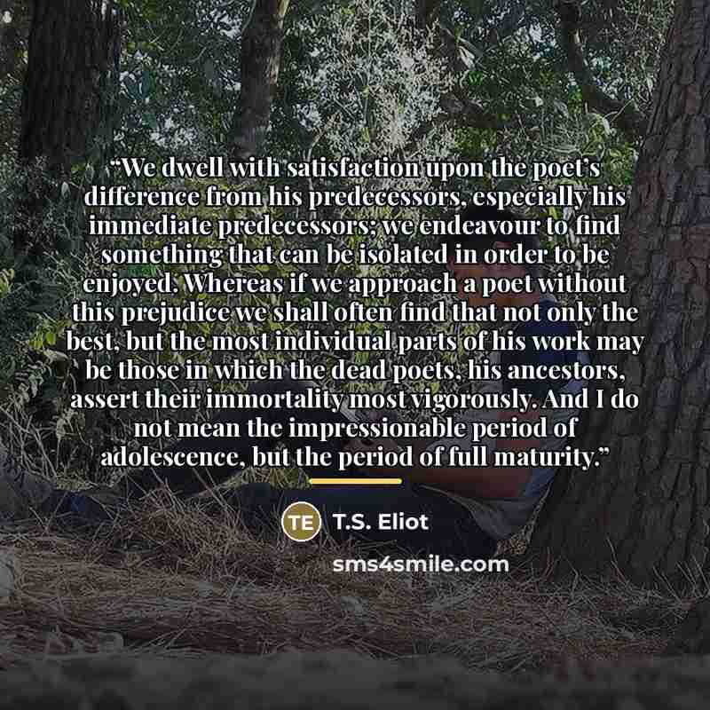 “We dwell with satisfaction upon the poet’s difference from his predecessors, especially his immediate predecessors; we endeavour to find something that can be isolated in order to be enjoyed. Whereas if we approach a poet without this prejudice we shall often find that not only the best, but the…” quote by T.S. Eliot