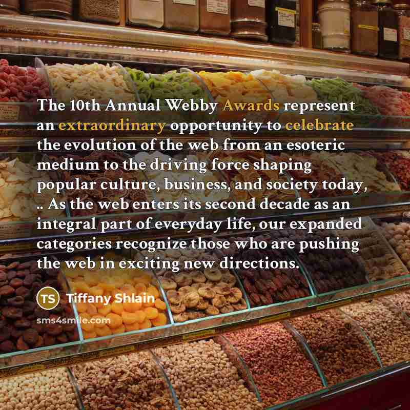 “The 10th Annual Webby Awards represent an extraordinary opportunity to celebrate the evolution of the web from an esoteric medium to the driving force shaping popular culture, business, and society today, .. As the web enters its second decade as an integral part of everyday life, our expanded…” quote by Tiffany Shlain