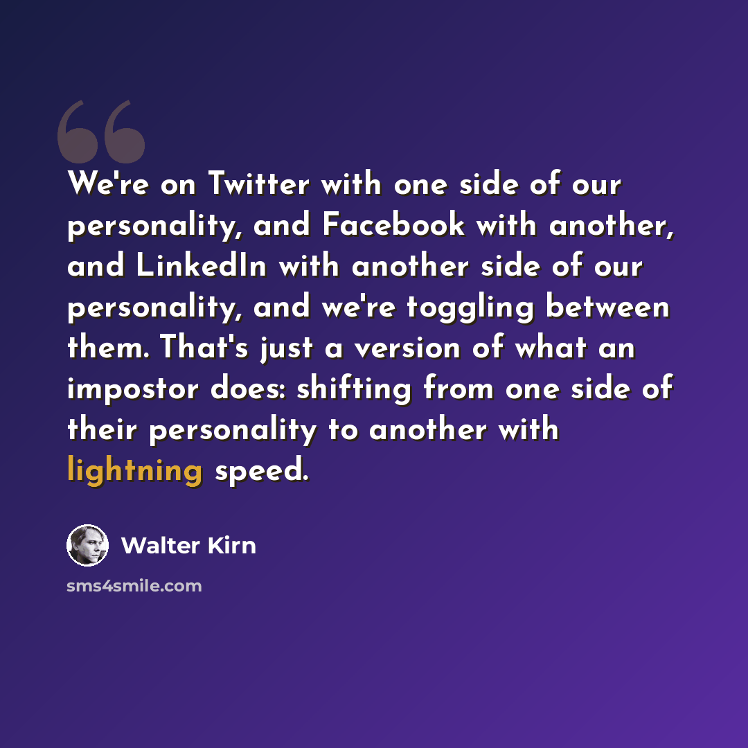 “We're on Twitter with one side of our personality, and Facebook with another, and LinkedIn with another side of our personality, and we're toggling between them. That's just a version of what an impostor does: shifting from one side of their personality to another with lightning speed.” quote by Walter Kirn