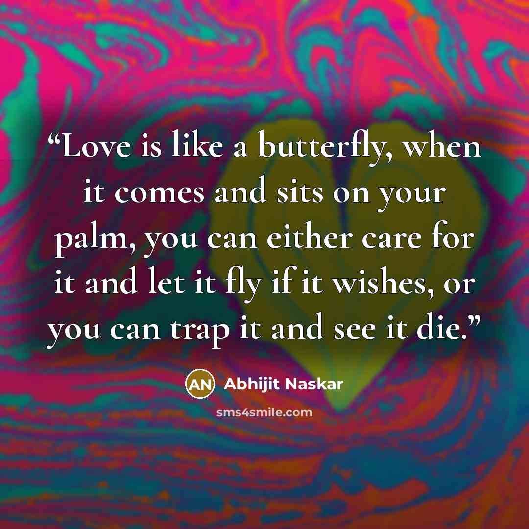 “Love is like a butterfly, when it comes and sits on your palm, you can either care for it and let it fly if it wishes, or you can trap it and see it die.” quote by Abhijit Naskar