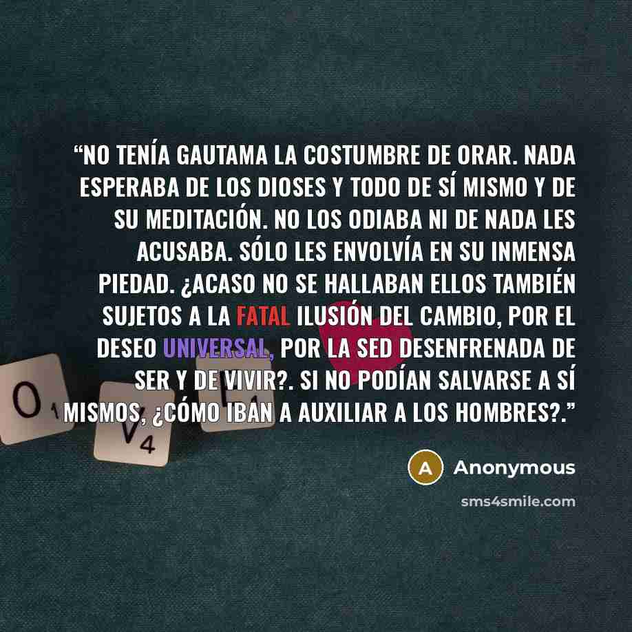 “No tenía Gautama la costumbre de orar. Nada esperaba de los dioses y todo de sí mismo y de su meditación. No los odiaba ni de nada les acusaba. Sólo les envolvía en su inmensa piedad. ¿Acaso no se hallaban ellos también sujetos a la fatal ilusión del cambio, por el deseo universal, por la sed…” quote by Anonymous