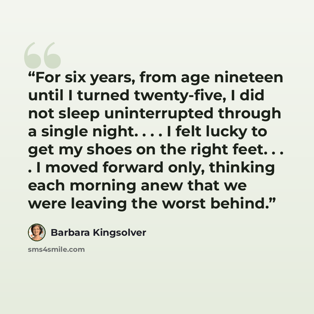 “For six years, from age nineteen until I turned twenty-five, I did not sleep uninterrupted through a single night. . . . I felt lucky to get my shoes on the right feet. . . . I moved forward only, thinking each morning anew that we were leaving the worst behind.” quote by Barbara Kingsolver