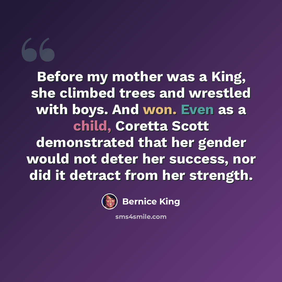 “Before my mother was a King, she climbed trees and wrestled with boys. And won. Even as a child, Coretta Scott demonstrated that her gender would not deter her success, nor did it detract from her strength.” quote by Bernice King