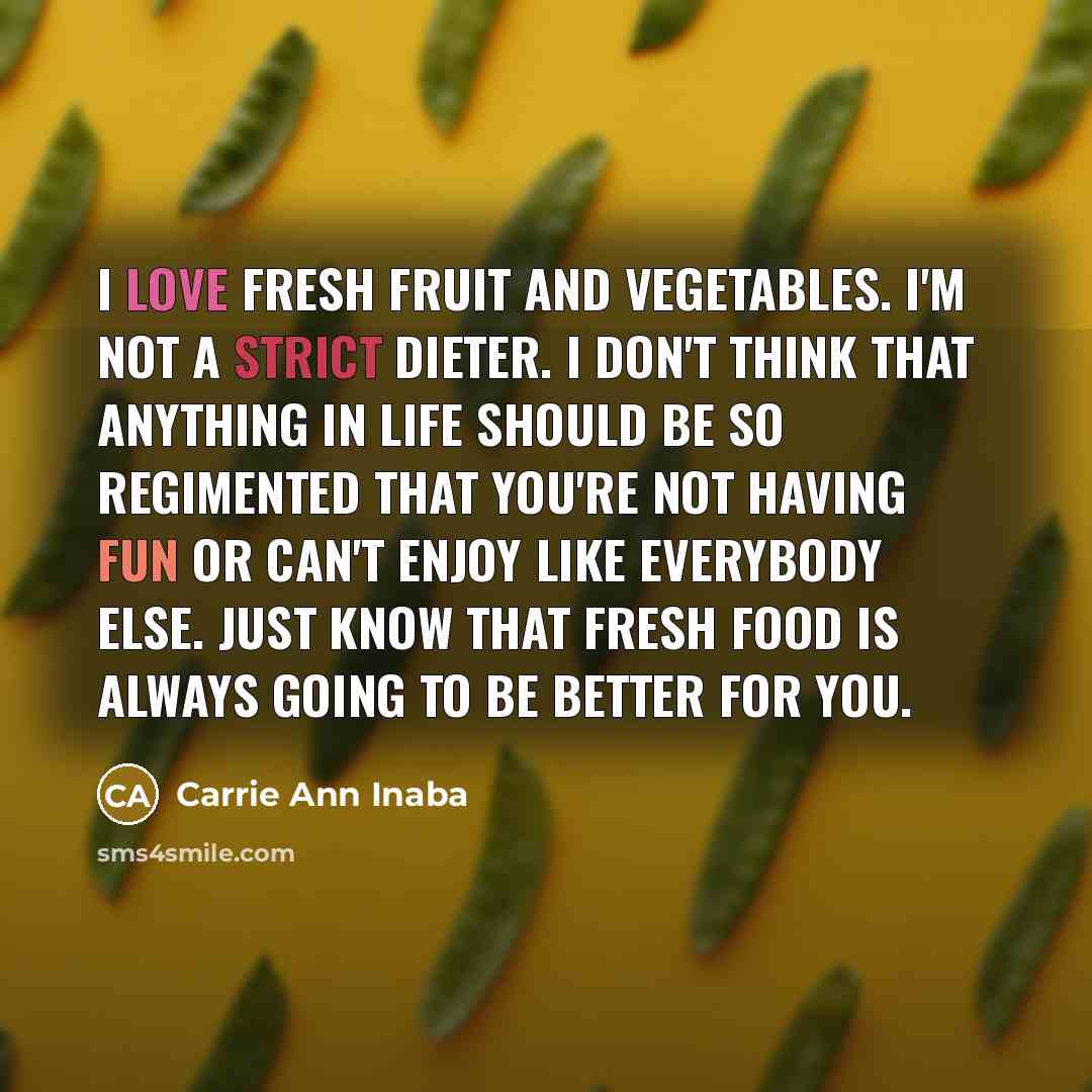 “I love fresh fruit and vegetables. I'm not a strict dieter. I don't think that anything in life should be so regimented that you're not having fun or can't enjoy like everybody else. Just know that fresh food is always going to be better for you.” quote by Carrie Ann Inaba