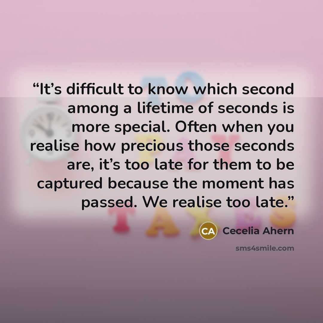 “It’s difficult to know which second among a lifetime of seconds is more special. Often when you realise how precious those seconds are, it’s too late for them to be captured because the moment has passed. We realise too late.” quote by Cecelia Ahern