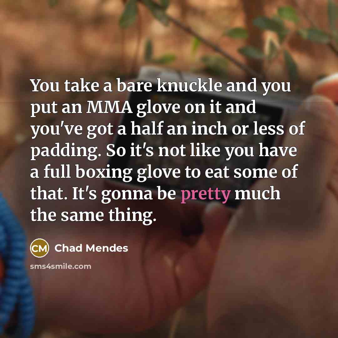 “You take a bare knuckle and you put an MMA glove on it and you've got a half an inch or less of padding. So it's not like you have a full boxing glove to eat some of that. It's gonna be pretty much the same thing.” quote by Chad Mendes