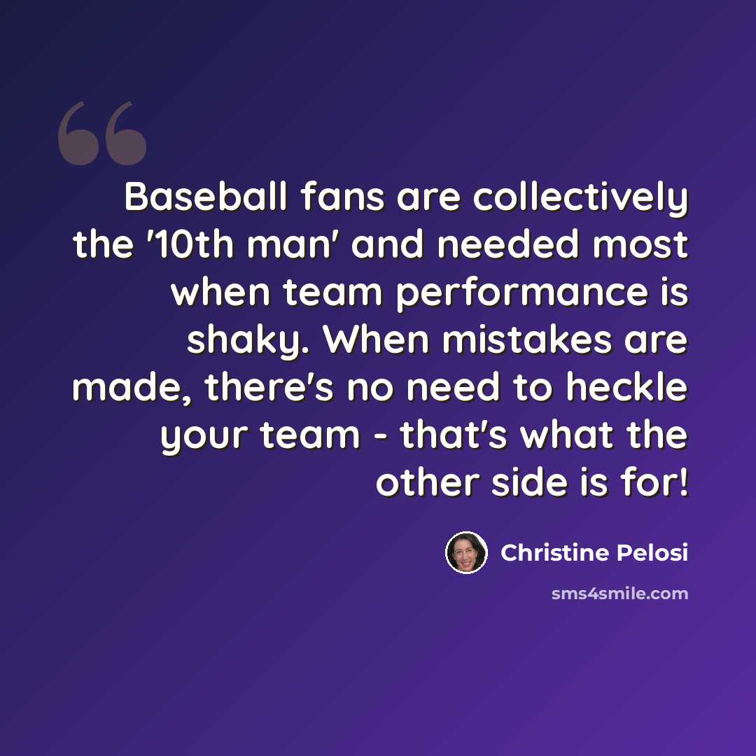 “Baseball fans are collectively the '10th man' and needed most when team performance is shaky. When mistakes are made, there's no need to heckle your team - that's what the other side is for!” quote by Christine Pelosi