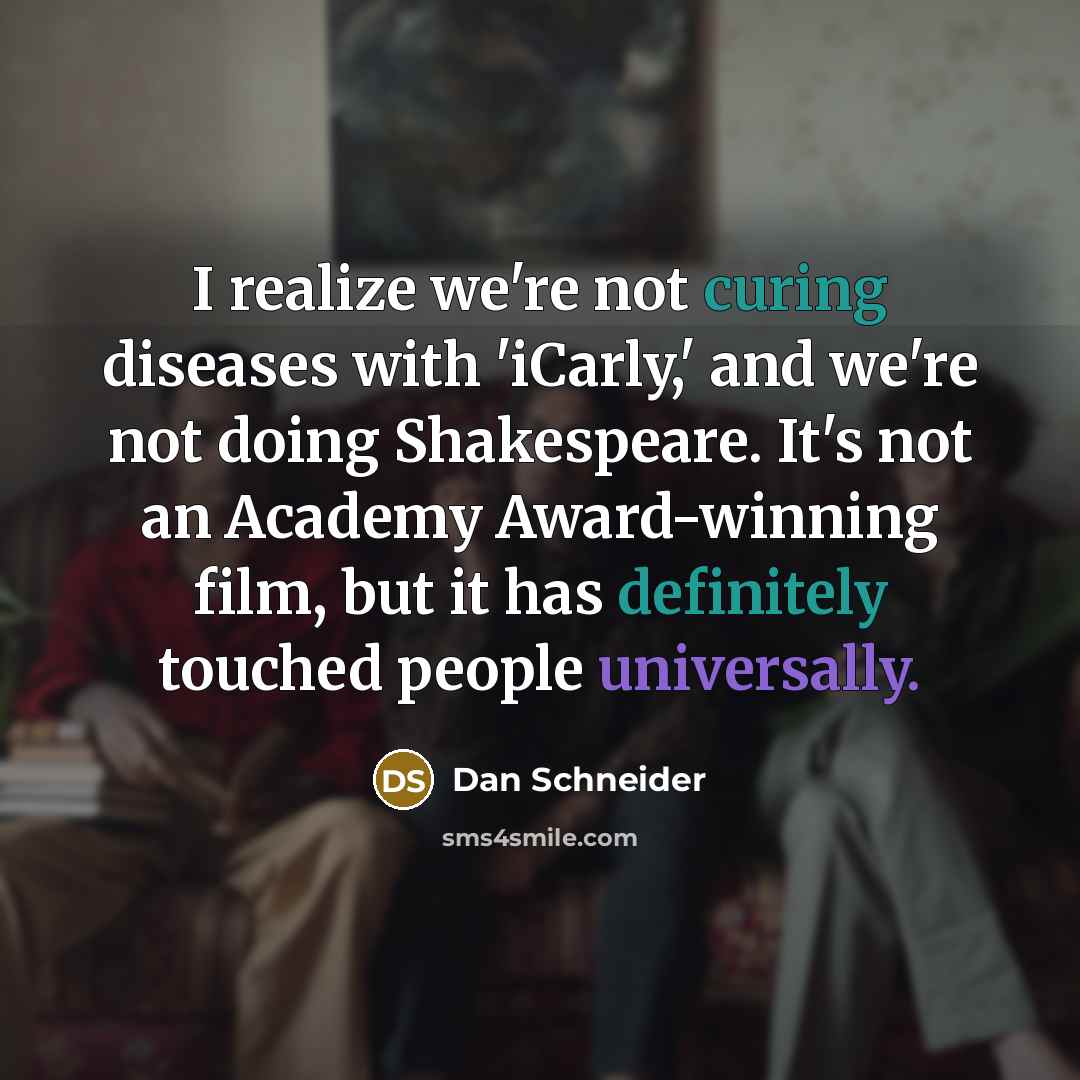 “I realize we're not curing diseases with 'iCarly,' and we're not doing Shakespeare. It's not an Academy Award-winning film, but it has definitely touched people universally.” quote by Dan Schneider