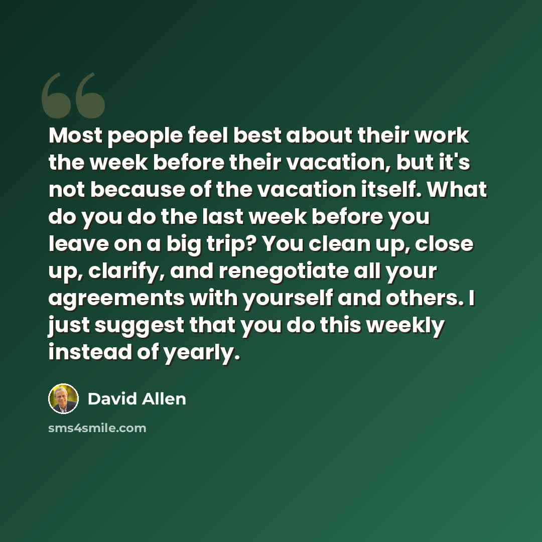 “Most people feel best about their work the week before their vacation, but it's not because of the vacation itself. What do you do the last week before you leave on a big trip? You clean up, close up, clarify, and renegotiate all your agreements with yourself and others. I just suggest that you do…” quote by David Allen