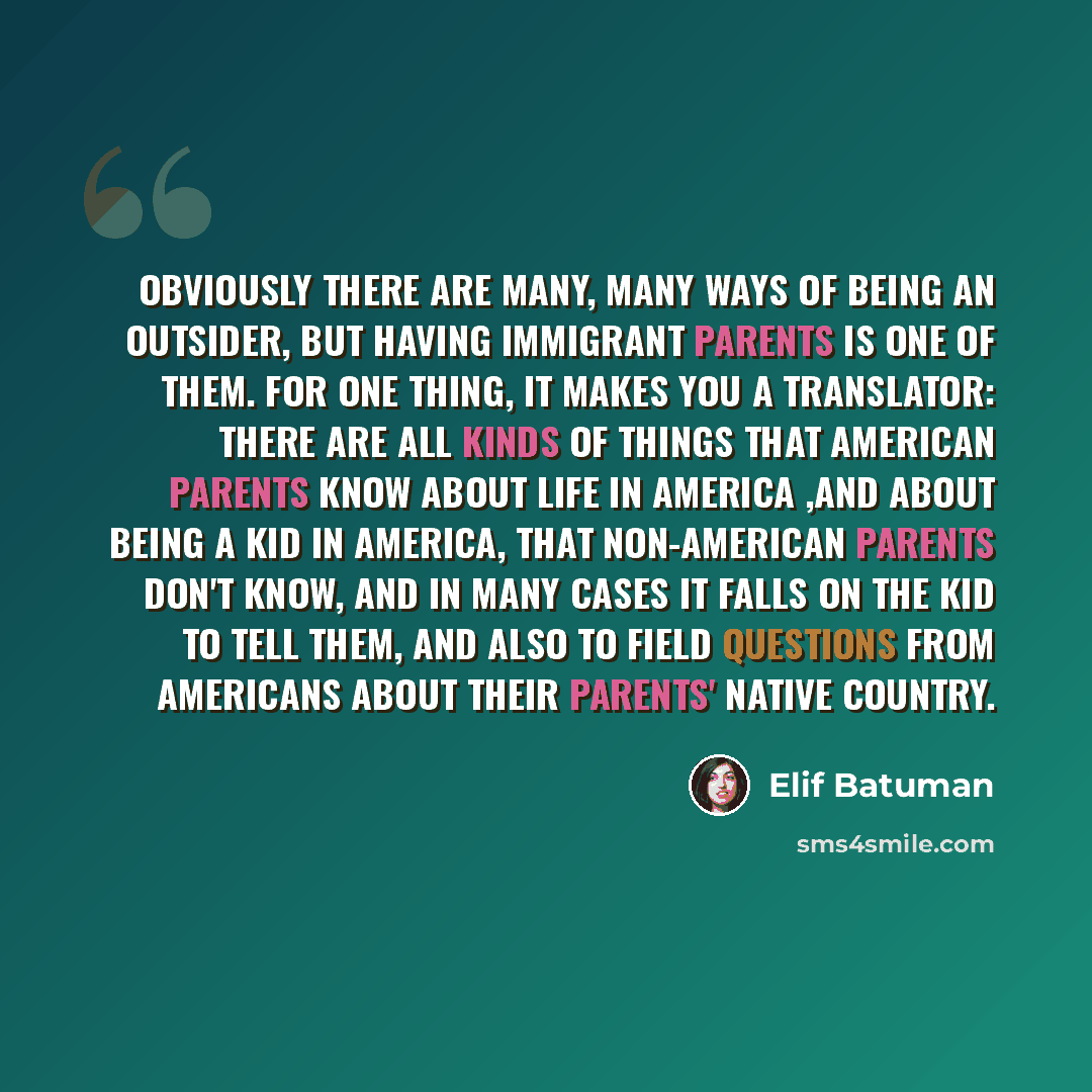 “Obviously there are many, many ways of being an outsider, but having immigrant parents is one of them. For one thing, it makes you a translator: there are all kinds of things that American parents know about life in America ,and about being a kid in America, that non-American parents don't know…” quote by Elif Batuman