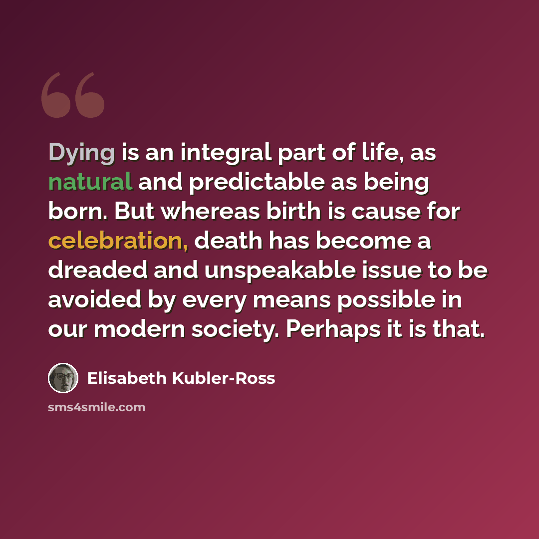 “Dying is an integral part of life, as natural and predictable as being born. But whereas birth is cause for celebration, death has become a dreaded and unspeakable issue to be avoided by every means possible in our modern society. Perhaps it is that.” quote by Elisabeth Kubler-Ross