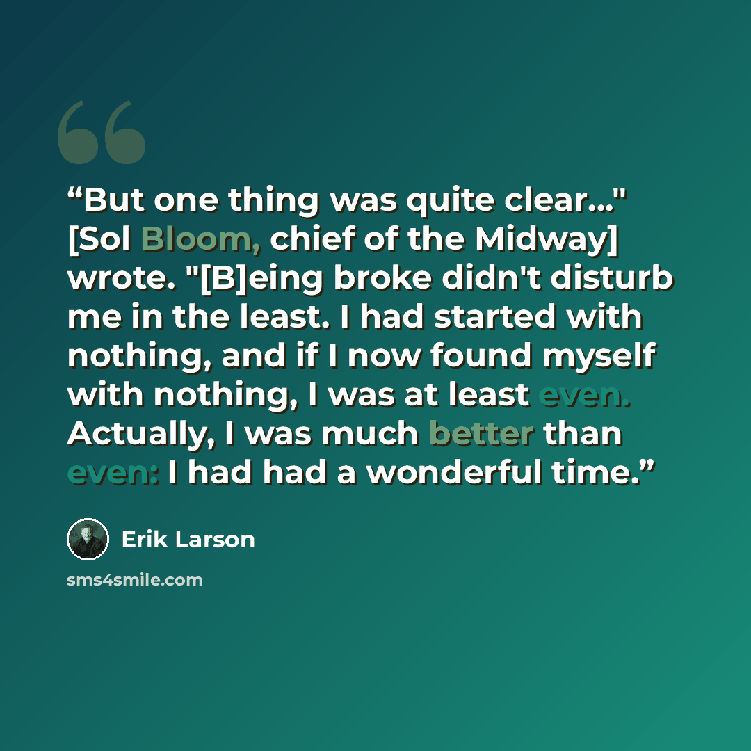 “But one thing was quite clear…" [Sol Bloom, chief of the Midway] wrote. "[B]eing broke didn't disturb me in the least. I had started with nothing, and if I now found myself with nothing, I was at least even. Actually, I was much better than even: I had had a wonderful time.” quote by Erik Larson
