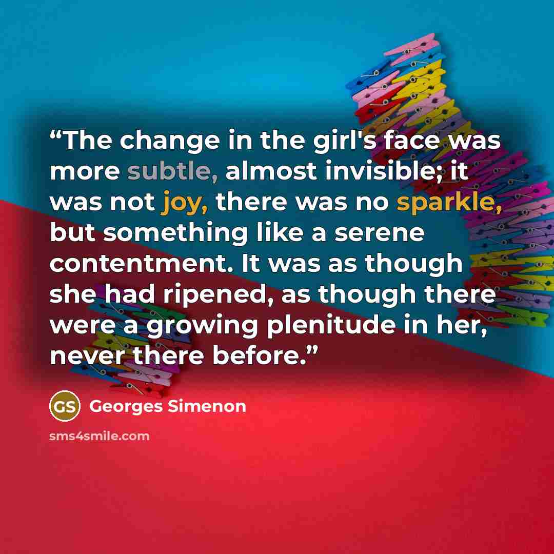 “The change in the girl's face was more subtle, almost invisible; it was not joy, there was no sparkle, but something like a serene contentment. It was as though she had ripened, as though there were a growing plenitude in her, never there before.” quote by Georges Simenon