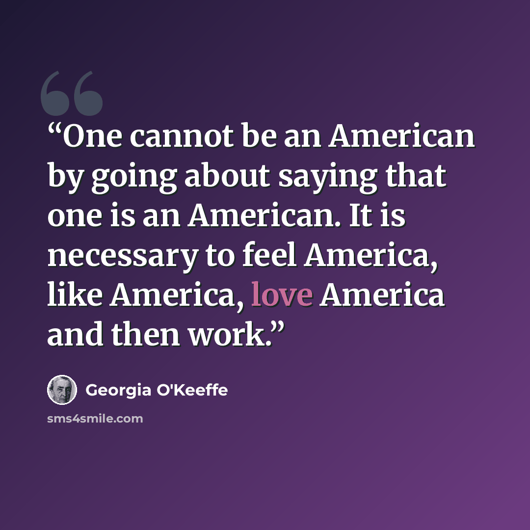 “One cannot be an American by going about saying that one is an American. It is necessary to feel America, like America, love America and then work.” quote by Georgia O'Keeffe
