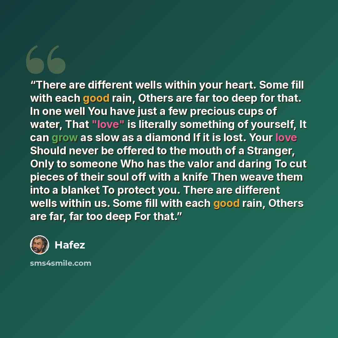 “There are different wells within your heart. Some fill with each good rain, Others are far too deep for that. In one well You have just a few precious cups of water, That "love" is literally something of yourself, It can grow as slow as a diamond If it is lost. Your love Should never be offered to…” quote by Hafez