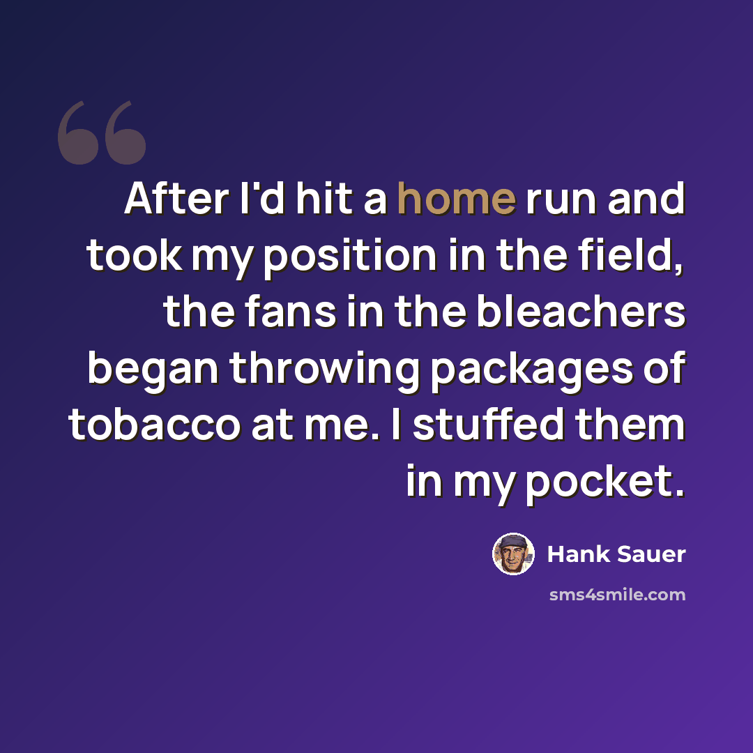 “After I'd hit a home run and took my position in the field, the fans in the bleachers began throwing packages of tobacco at me. I stuffed them in my pocket.” quote by Hank Sauer
