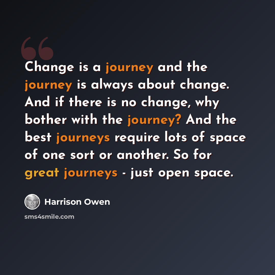 “Change is a journey and the journey is always about change. And if there is no change, why bother with the journey? And the best journeys require lots of space of one sort or another. So for great journeys - just open space.” quote by Harrison Owen