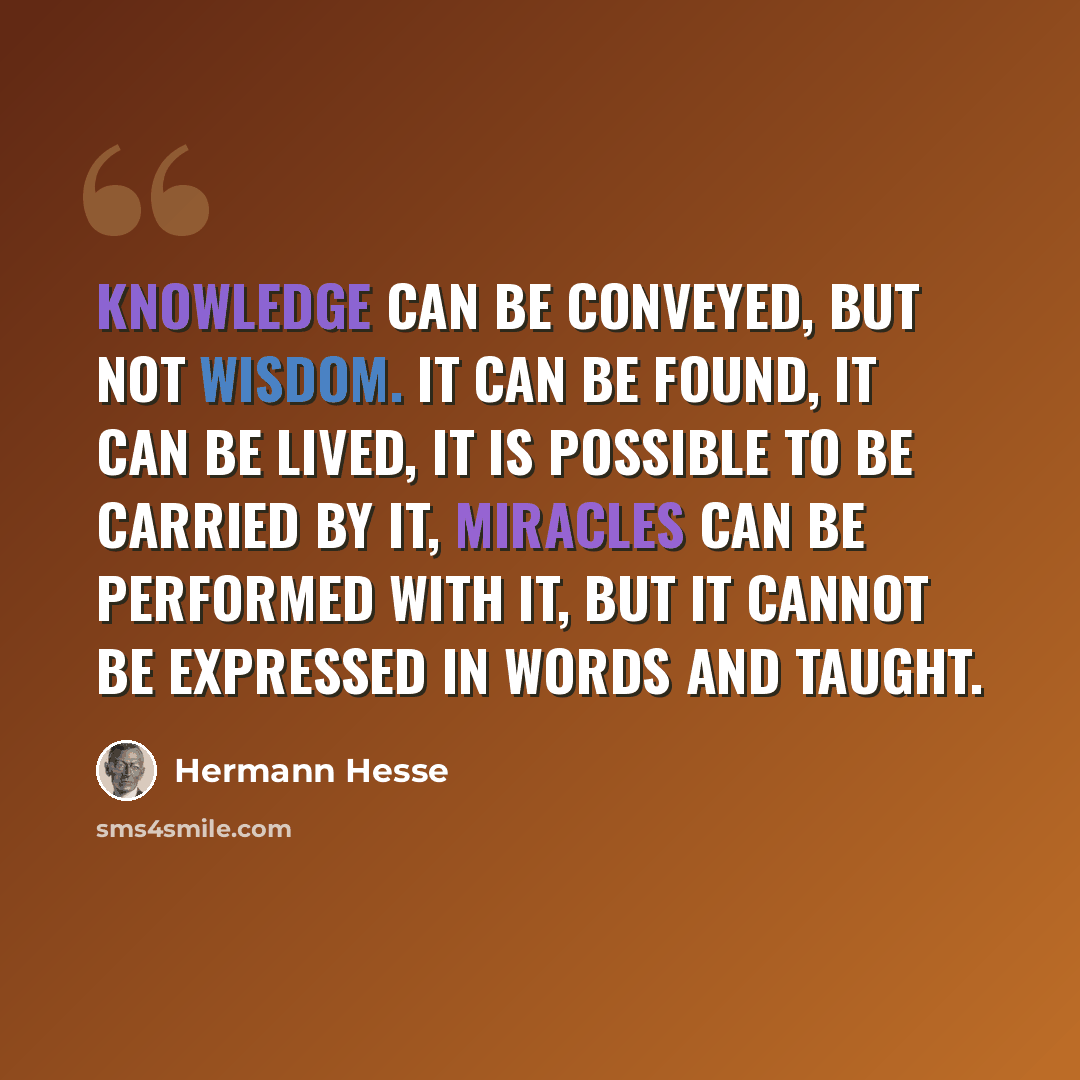 “Knowledge can be conveyed, but not wisdom. It can be found, it can be lived, it is possible to be carried by it, miracles can be performed with it, but it cannot be expressed in words and taught.” quote by Hermann Hesse