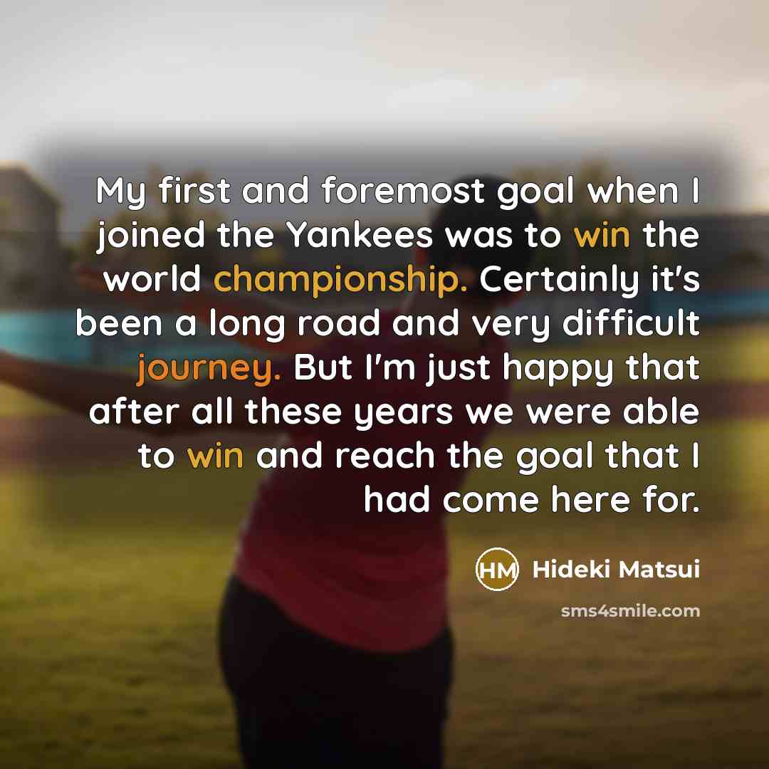 “My first and foremost goal when I joined the Yankees was to win the world championship. Certainly it's been a long road and very difficult journey. But I'm just happy that after all these years we were able to win and reach the goal that I had come here for.” quote by Hideki Matsui