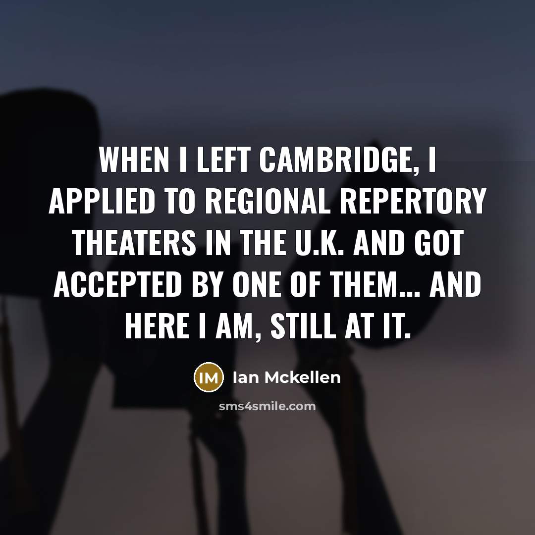 “When I left Cambridge, I applied to regional repertory theaters in the U.K. and got accepted by one of them... And here I am, still at it.” quote by Ian Mckellen