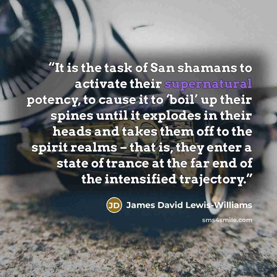 “It is the task of San shamans to activate their supernatural potency, to cause it to ‘boil’ up their spines until it explodes in their heads and takes them off to the spirit realms – that is, they enter a state of trance at the far end of the intensified trajectory.” quote by James David Lewis-Williams
