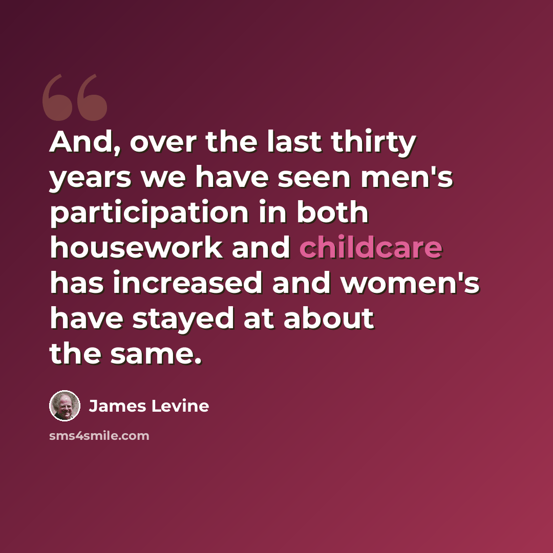 “And, over the last thirty years we have seen men's participation in both housework and childcare has increased and women's have stayed at about the same.” quote by James Levine