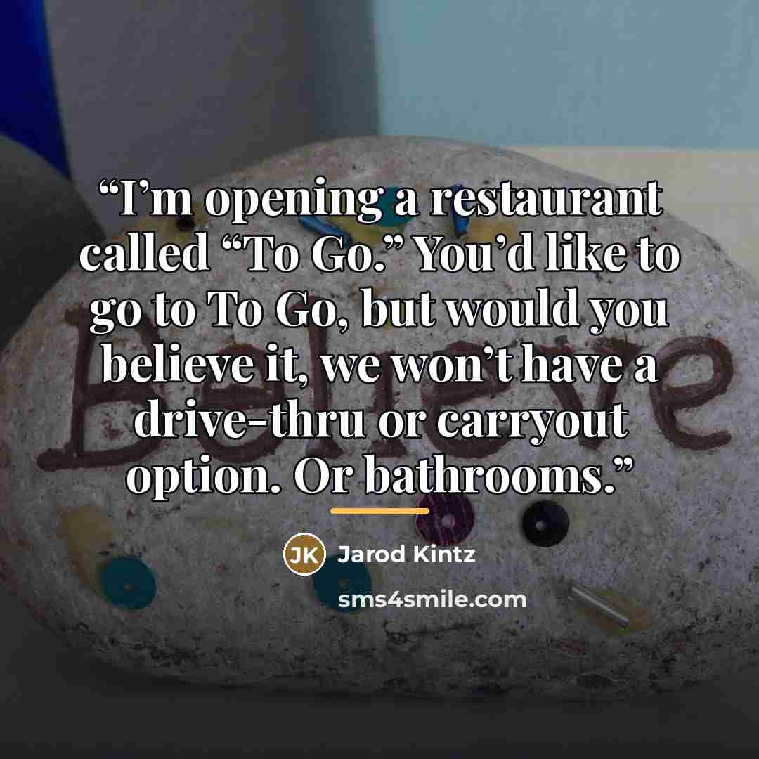 “I’m opening a restaurant called “To Go.” You’d like to go to To Go, but would you believe it, we won’t have a drive-thru or carryout option. Or bathrooms.” quote by Jarod Kintz