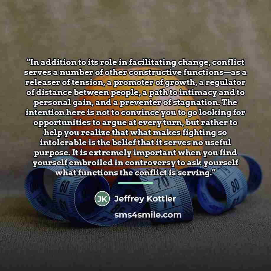“In addition to its role in facilitating change, conflict serves a number of other constructive functions—as a releaser of tension, a promoter of growth, a regulator of distance between people, a path to intimacy and to personal gain, and a preventer of stagnation. The intention here is not to…” quote by Jeffrey Kottler