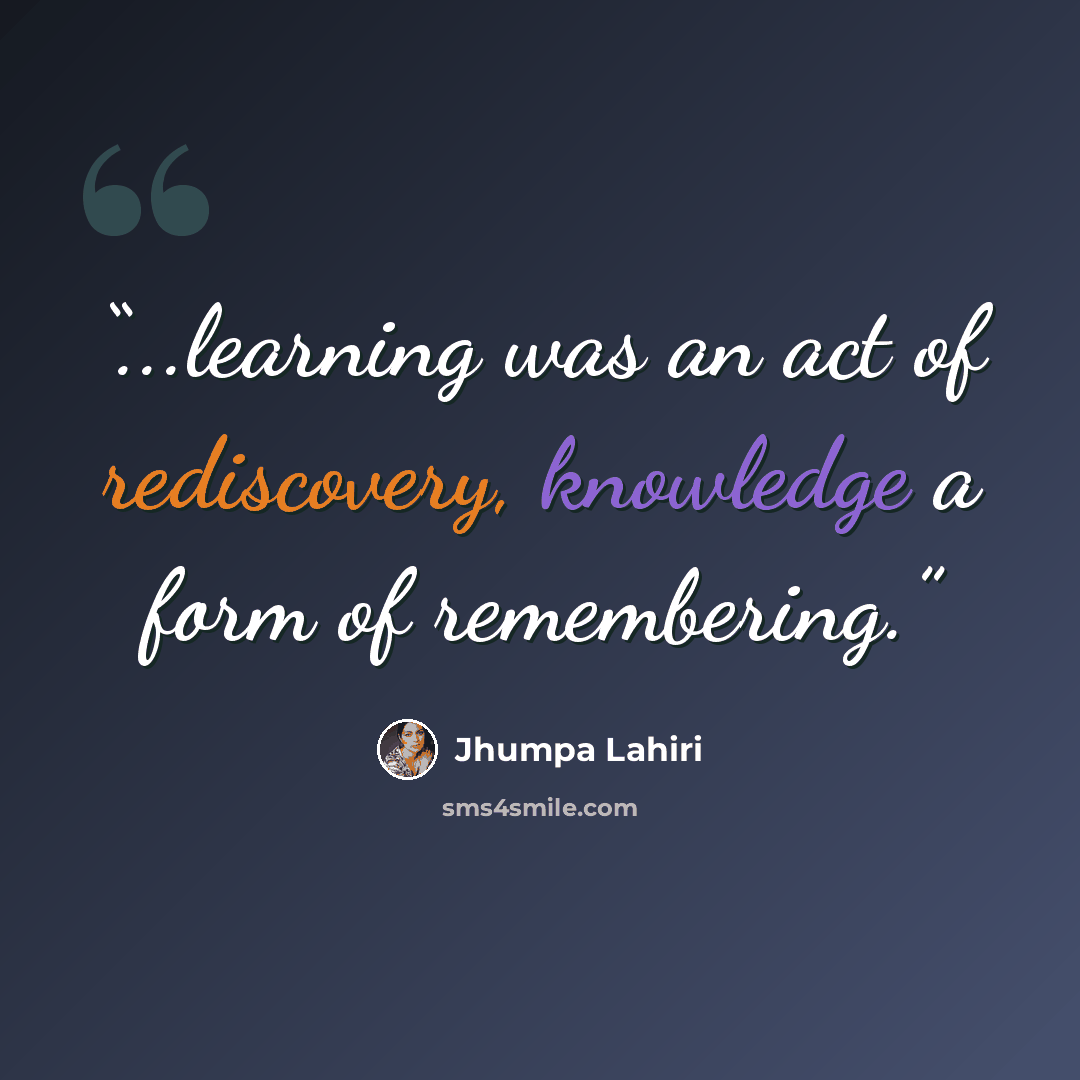 “...learning was an act of rediscovery, knowledge a form of remembering.” quote by Jhumpa Lahiri