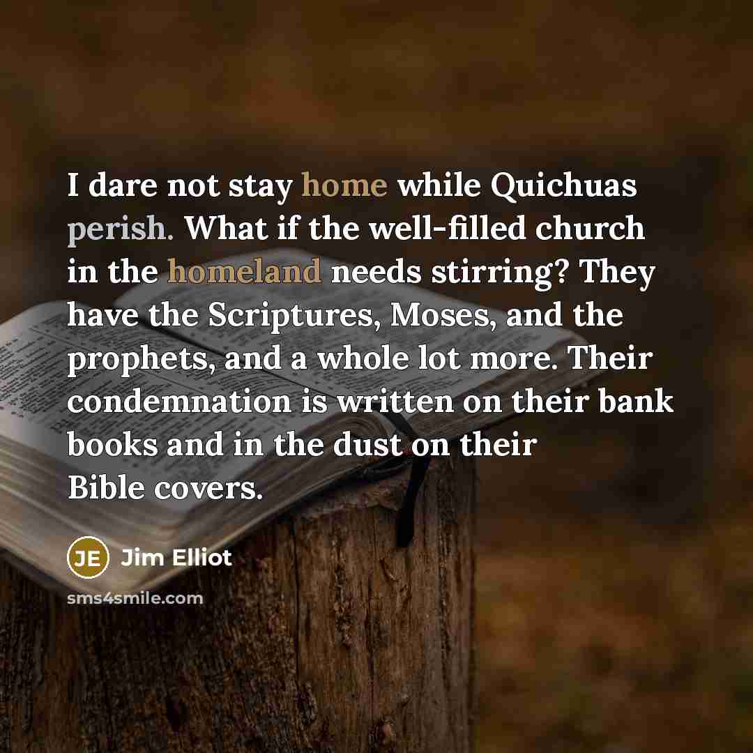 “I dare not stay home while Quichuas perish. What if the well-filled church in the homeland needs stirring? They have the Scriptures, Moses, and the prophets, and a whole lot more. Their condemnation is written on their bank books and in the dust on their Bible covers.” quote by Jim Elliot