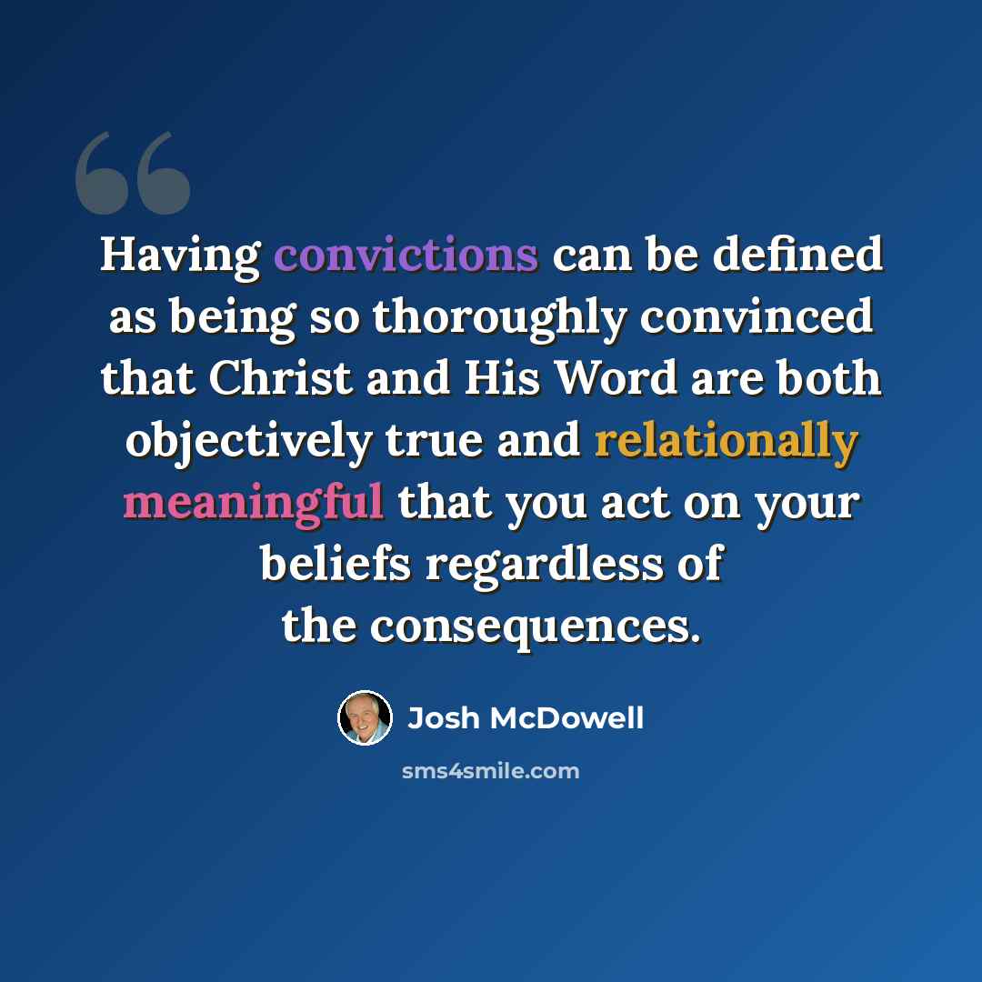 “Having convictions can be defined as being so thoroughly convinced that Christ and His Word are both objectively true and relationally meaningful that you act on your beliefs regardless of the consequences.” quote by Josh McDowell