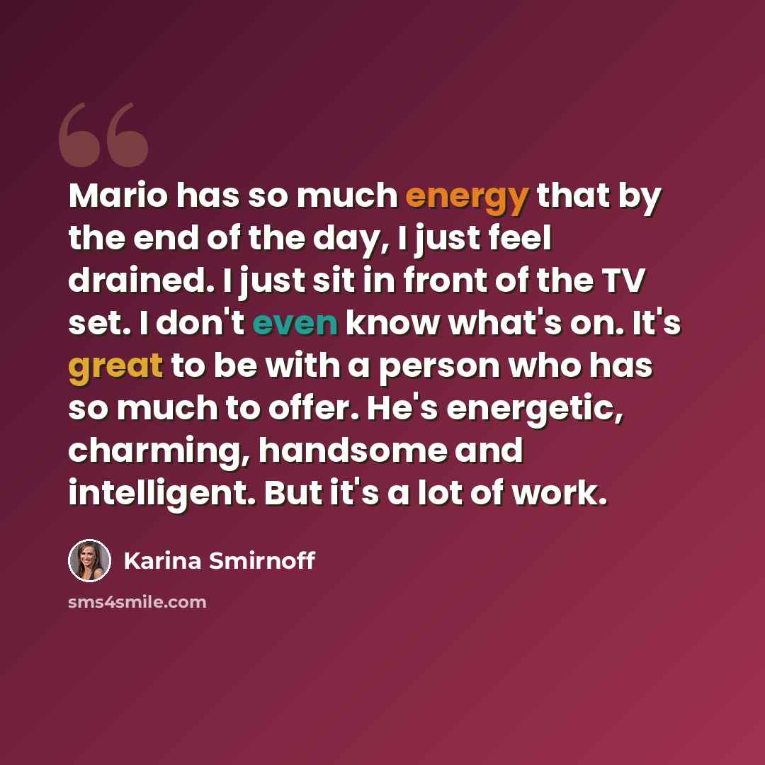 “Mario has so much energy that by the end of the day, I just feel drained. I just sit in front of the TV set. I don't even know what's on. It's great to be with a person who has so much to offer. He's energetic, charming, handsome and intelligent. But it's a lot of work.” quote by Karina Smirnoff