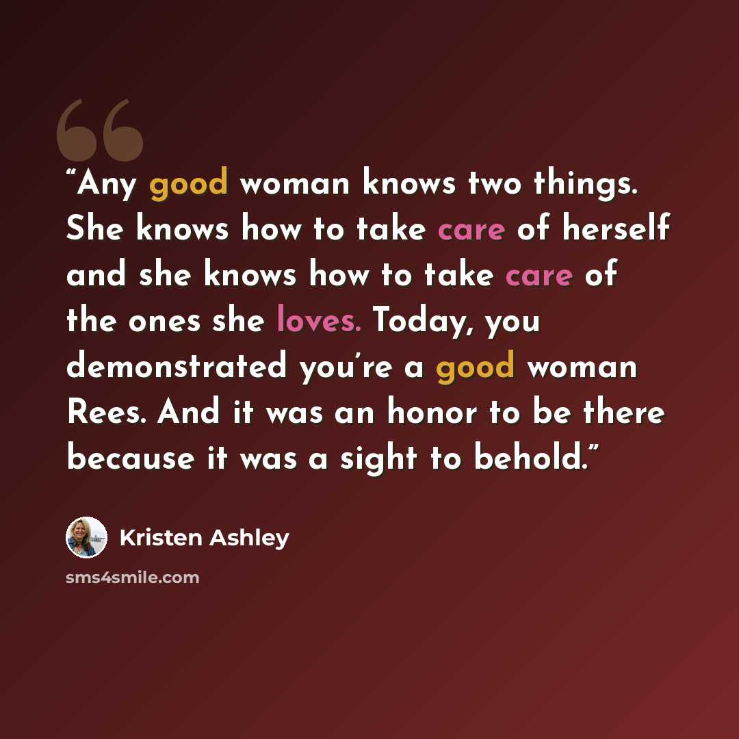 “Any good woman knows two things. She knows how to take care of herself and she knows how to take care of the ones she loves. Today, you demonstrated you’re a good woman Rees. And it was an honor to be there because it was a sight to behold.” quote by Kristen Ashley