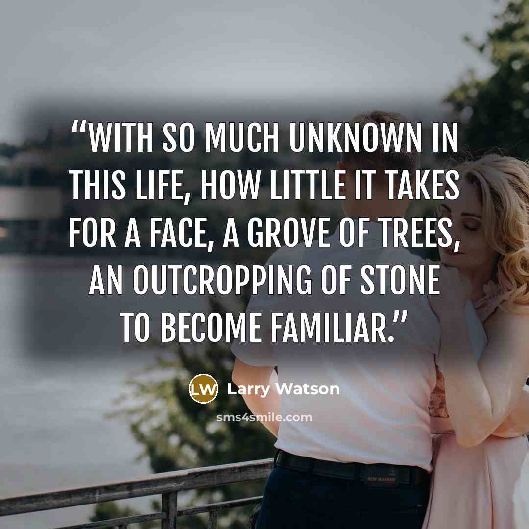 “With so much unknown in this life, how little it takes for a face, a grove of trees, an outcropping of stone to become familiar.” quote by Larry Watson