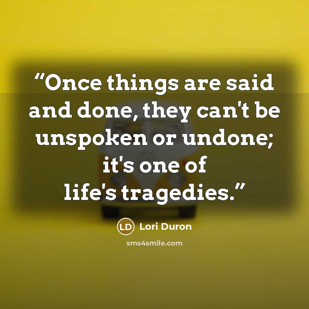 “Once things are said and done, they can't be unspoken or undone; it's one of life's tragedies.” quote by Lori Duron
